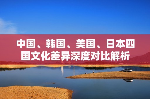 中国、韩国、美国、日本四国文化差异深度对比解析
