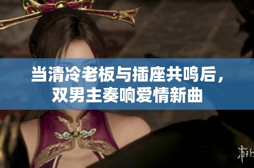 当清冷老板与插座共鸣后，双男主奏响爱情新曲