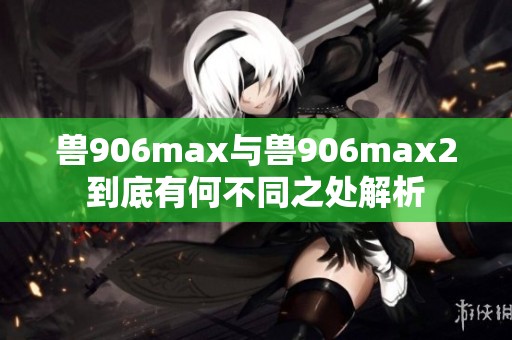 兽906max与兽906max2到底有何不同之处解析