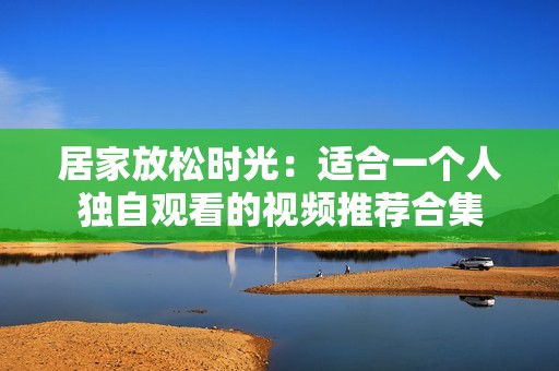 居家放松时光：适合一个人独自观看的视频推荐合集
