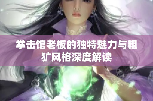 拳击馆老板的独特魅力与粗犷风格深度解读