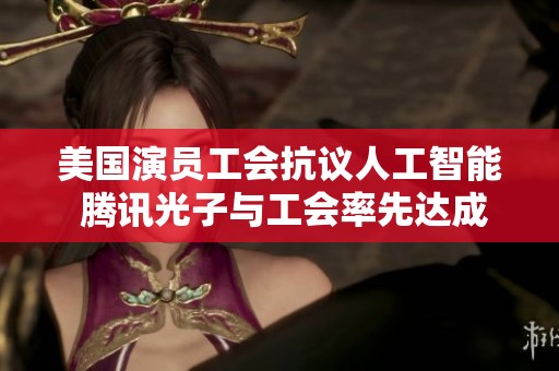 美国演员工会抗议人工智能 腾讯光子与工会率先达成协议