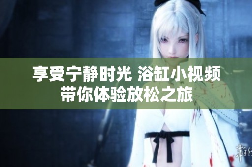 享受宁静时光 浴缸小视频带你体验放松之旅