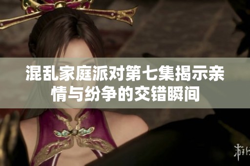 混乱家庭派对第七集揭示亲情与纷争的交错瞬间