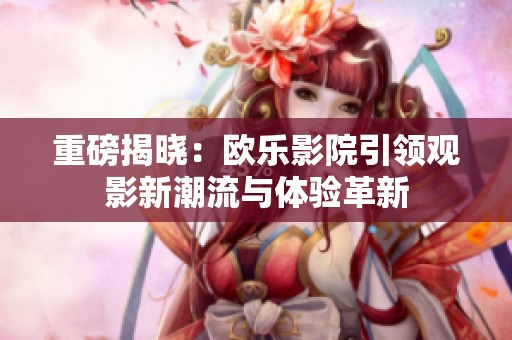 重磅揭晓：欧乐影院引领观影新潮流与体验革新