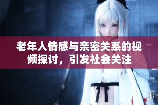 老年人情感与亲密关系的视频探讨，引发社会关注