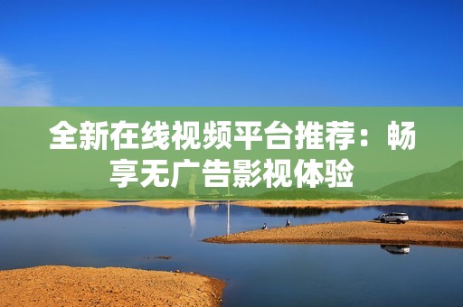 全新在线视频平台推荐：畅享无广告影视体验