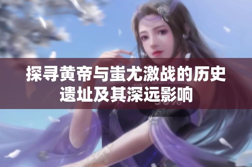 探寻黄帝与蚩尤激战的历史遗址及其深远影响