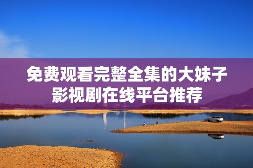 免费观看完整全集的大妹子影视剧在线平台推荐