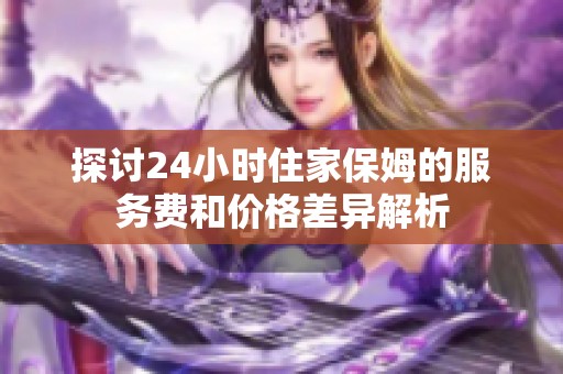 探讨24小时住家保姆的服务费和价格差异解析
