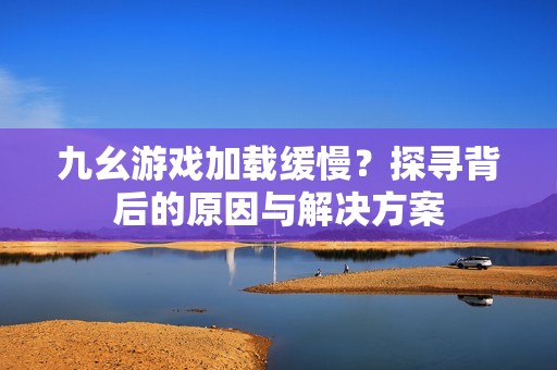 九幺游戏加载缓慢？探寻背后的原因与解决方案