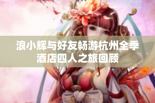 浪小辉与好友畅游杭州全季酒店四人之旅回顾