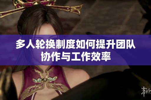 多人轮换制度如何提升团队协作与工作效率