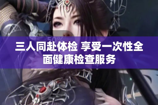 三人同赴体检 享受一次性全面健康检查服务