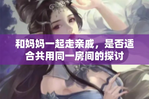和妈妈一起走亲戚，是否适合共用同一房间的探讨