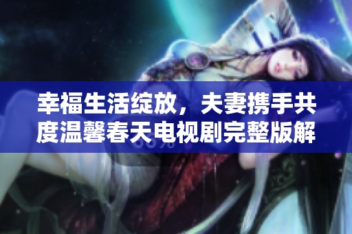 幸福生活绽放，夫妻携手共度温馨春天电视剧完整版解析