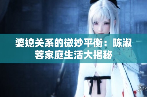 婆媳关系的微妙平衡：陈淑蓉家庭生活大揭秘
