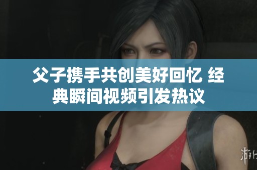 父子携手共创美好回忆 经典瞬间视频引发热议