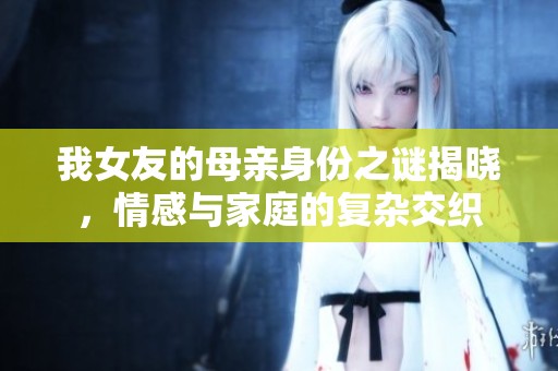 我女友的母亲身份之谜揭晓，情感与家庭的复杂交织