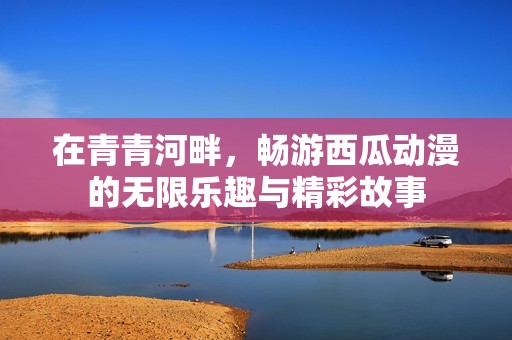 在青青河畔，畅游西瓜动漫的无限乐趣与精彩故事