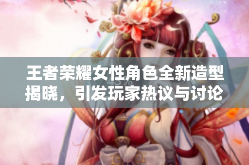 王者荣耀女性角色全新造型揭晓，引发玩家热议与讨论