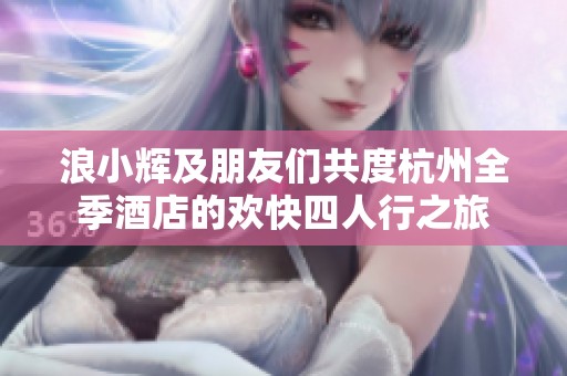 浪小辉及朋友们共度杭州全季酒店的欢快四人行之旅