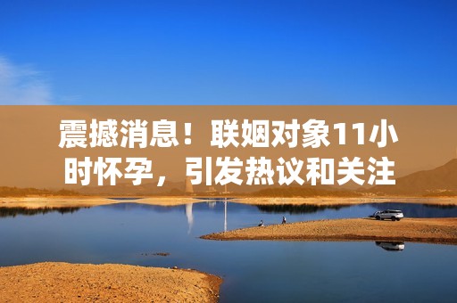 震撼消息！联姻对象11小时怀孕，引发热议和关注