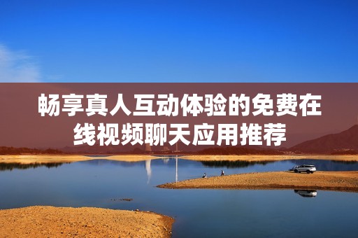 畅享真人互动体验的免费在线视频聊天应用推荐