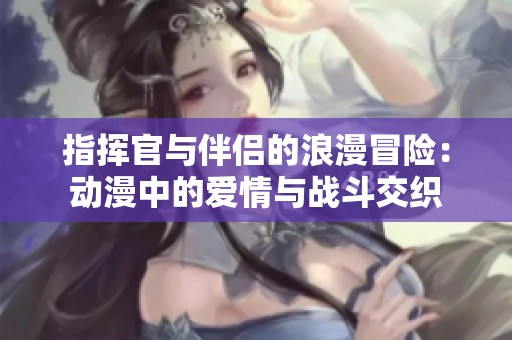 指挥官与伴侣的浪漫冒险：动漫中的爱情与战斗交织