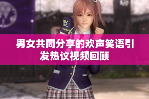 男女共同分享的欢声笑语引发热议视频回顾