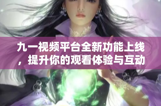 九一视频平台全新功能上线，提升你的观看体验与互动乐趣