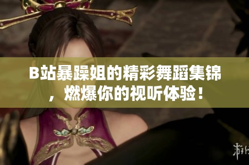 B站暴躁姐的精彩舞蹈集锦，燃爆你的视听体验！