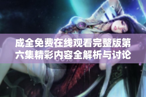 成全免费在线观看完整版第六集精彩内容全解析与讨论