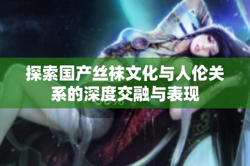 探索国产丝袜文化与人伦关系的深度交融与表现