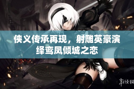 侠义传承再现，射雕英豪演绎鸾凤倾城之恋