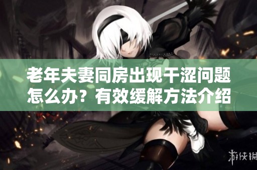 老年夫妻同房出现干涩问题怎么办？有效缓解方法介绍