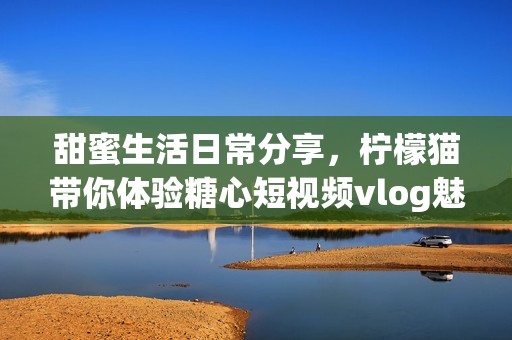 甜蜜生活日常分享，柠檬猫带你体验糖心短视频vlog魅力