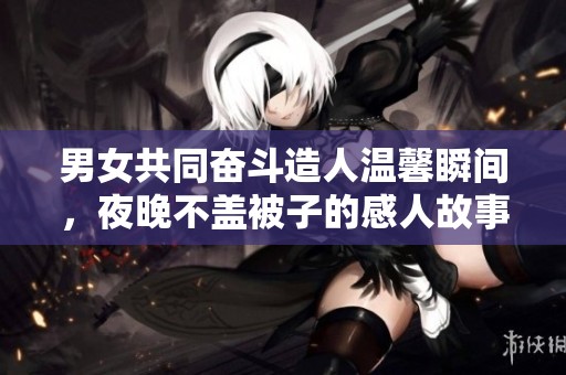 男女共同奋斗造人温馨瞬间，夜晚不盖被子的感人故事
