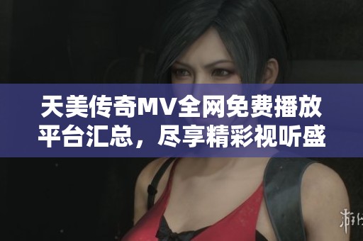 天美传奇MV全网免费播放平台汇总，尽享精彩视听盛宴