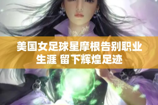 美国女足球星摩根告别职业生涯 留下辉煌足迹