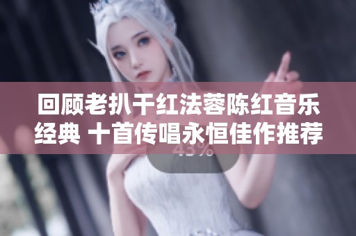 回顾老扒干红法蓉陈红音乐经典 十首传唱永恒佳作推荐