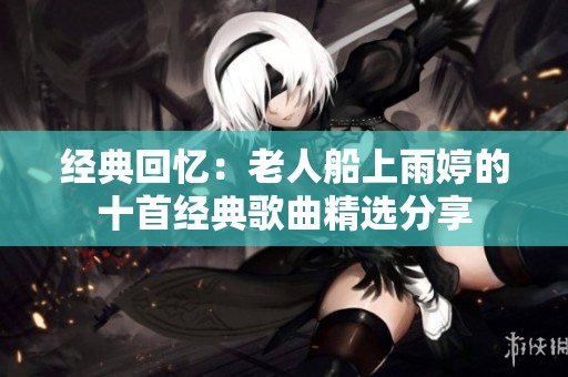 经典回忆：老人船上雨婷的十首经典歌曲精选分享