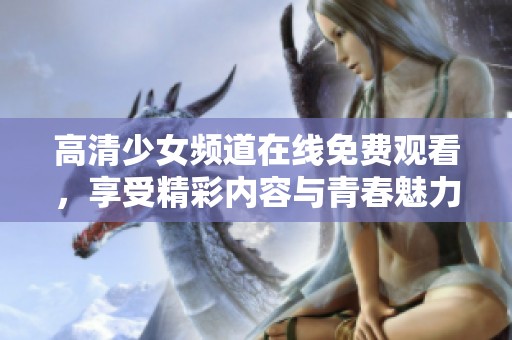 高清少女频道在线免费观看，享受精彩内容与青春魅力