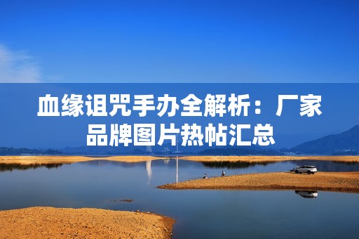 血缘诅咒手办全解析：厂家品牌图片热帖汇总