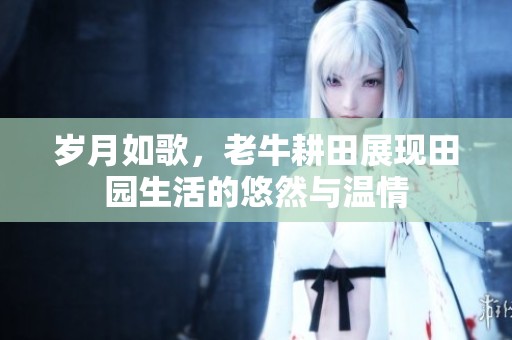岁月如歌，老牛耕田展现田园生活的悠然与温情