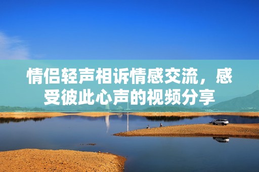 情侣轻声相诉情感交流，感受彼此心声的视频分享