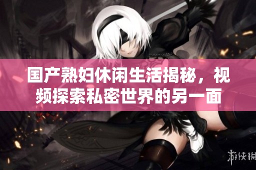 国产熟妇休闲生活揭秘，视频探索私密世界的另一面
