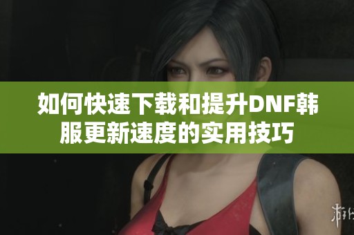 如何快速下载和提升DNF韩服更新速度的实用技巧
