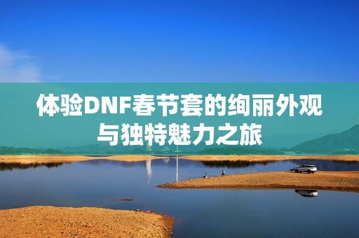 体验DNF春节套的绚丽外观与独特魅力之旅