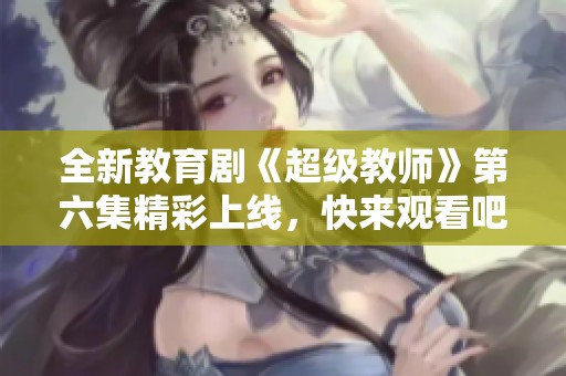 全新教育剧《超级教师》第六集精彩上线，快来观看吧！